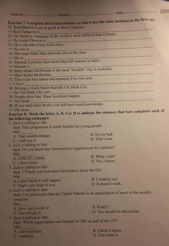 Date
_
7
Grade 10 _Student:
Exercise 7: Complete the second sentence so that it has the same meaning as the first one.
31. Real Madrid is not as good as Real Zaragoza.
=> Real Zaragoza is
_
32. He thinks no language in the world is more difficult than Chinese.
_.
=> He thinks Chinese is
33. He is the tallest boy in his class.
_.
= No one in
34. She sings better than anybody else in the class.
=> She is
_
_
35. Munnar is prettier than most other hill stations in India.
=> Munnar is
_
36. Mary thinks Melbourne is the most "liveable" city in Australia.
=> Mary thinks Melbourne
_
37. This is the best nature documentary I've ever seen.
=> I have
38. Beijing is much busier than Ho Chi Minh City.
=> Ho Chi Minh City isn't
_
_
39. People drive fast. Many accidents happen.
=> The faster
40. If you read many books, you will have much knowledge.
=> The more
Exercise 8: Mark the letter A, B, Cor D to indicate the sentence that best completes each of
the following exchanges.
1. Jack is talking to Mai.
Jack: This programme is really helpful for young people.
Mai:_
A. That sounds strange. B. It's too bad.
C. I will see it. D. That’s true.
2. Jack is talking to Mai.
Jack: Do you know any international organisations for children?
Mai:_
A. UNICEF, I think. B. What’s that?
C. I don’t mind. D. Yes, I know.
3. Jack is talking to Mai.
Jack: I’ll help you find some information about the UN.
Mai:_
A. I don't think it will happen. B. Certainly not.
C. That's very kind of you. D. It doesn’t work.
4. Jack is talking to Mai.
Jack: I've just known that the United Nations is an organisation of most of the world's
countries.
Mai:
_
A. How can you do it? B. Really?
C. You will get it. D. You should do this earlier.
5. Jack is talking to Mai.
Jack: Which organisation was formed in 1965 as part of the UN?
Mai:_
A. I have no idea. B. Check it again.
C. I noted it. D. You made it.