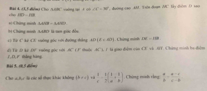 (3,5 điểm) Cho △ ABC vuông tại A có ∠ C=30° , đường cao AH. Trên đoạn HC lấy điệm D sao 
cho HD=HB. 
a) Chứng minh △ AHB=△ AHD. 
b) Chứng minh △ ABD là tam giác đều. 
c) Từ C kè CE vuông góc với đường thắng AD(E∈ AD). Chứng minh DE=HB. 
d) Từ D kê DF vuông góc với AC ( F thuộc AC ), / là giao điểm của CE và AH. Chứng minh ba điễm 
1, D, F thắng hàng. 
Bài 5. (0,5 điểm) 
Cho a, b, c là các số thực khác không (b!= c) và  1/c - 1/2 ( 1/a + 1/b ). Chứng minh rằng:  a/b = (a-c)/c-b .