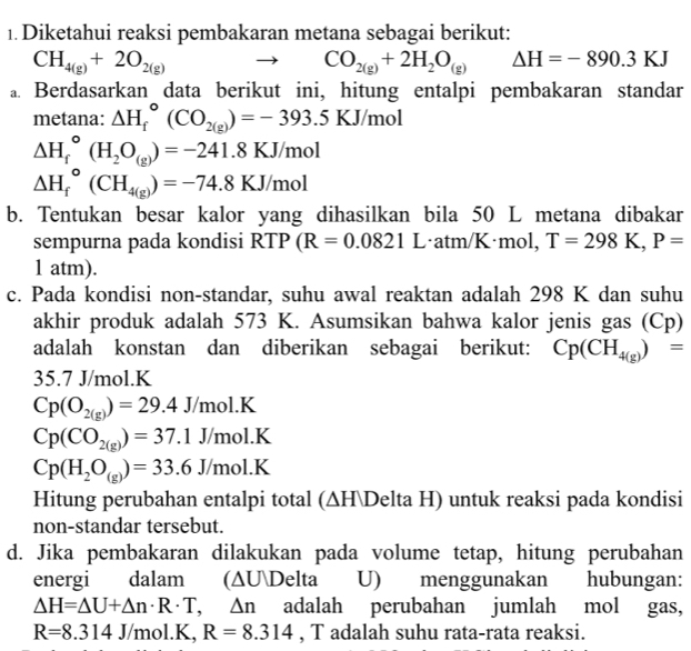 Diketahui reaksi pembakaran metana sebagai berikut:
CH_4(g)+2O_2(g)
CO_2(g)+2H_2O_(g) △ H=-890.3KJ
a Berdasarkan data berikut ini, hitung entalpi pembakaran standar
metana: △ H_f^((circ)(CO_2(g)))=-393.5KJ/mol
Delta H_f^((circ)(H_2)O_(g))=-241.8KJ/mol
△ H_f^((circ)(CH_4(g)))=-74.8KJ/mol
b. Tentukan besar kalor yang dihasilkan bila 50 L metana dibakar
sempurna pada kondisi RTP (R=0.0821 L·atm/K·mol, T=298K,P=
1 atm).
c. Pada kondisi non-standar, suhu awal reaktan adalah 298 K dan suhu
akhir produk adalah 573 K. Asumsikan bahwa kalor jenis gas (Cp)
adalah konstan dan diberikan sebagai berikut: Cp(CH_4(g))=
35.7 J/mol.K
Cp(O_2(g))=29.4J/mol.K
Cp(CO_2(g))=37.1J/mol.K
Cp(H_2O_(g))=33.6J/mol.K
Hitung perubahan entalpi total (∆HDelta H) untuk reaksi pada kondisi
non-standar tersebut.
d. Jika pembakaran dilakukan pada volume tetap, hitung perubahan
energi dalam (∆UDelta U) menggunakan hubungan:
△ H=△ U+△ n· R· T,△ n adalah perubahan jumlah mol gas,
R=8.314J/mol.K, R=8.314 , T adalah suhu rata-rata reaksi.