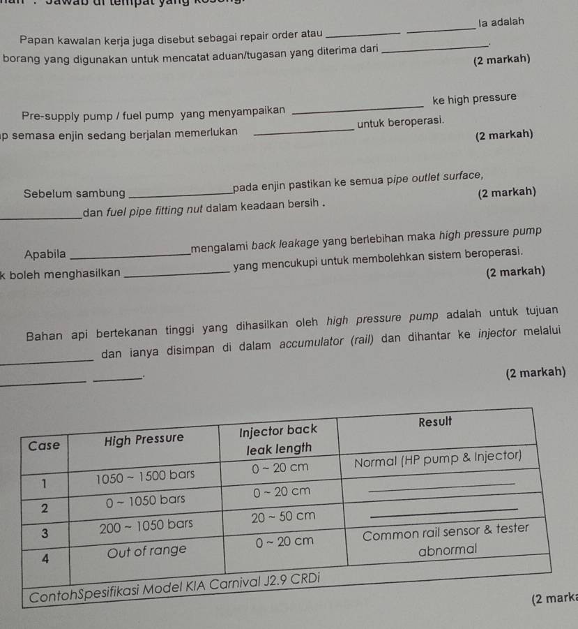 a wab dr tempat yan 
la adalah 
Papan kawalan kerja juga disebut sebagai repair order atau_ 
_ 
borang yang digunakan untuk mencatat aduan/tugasan yang diterima dari 
_ 
(2 markah) 
Pre-supply pump / fuel pump yang menyampaikan _ke high pressure 
p semasa enjin sedang berjalan memerlukan _untuk beroperasi. 
(2 markah) 
pada enjin pastikan ke semua pipe outlet surface, 
Sebelum sambung _(2 markah) 
_ 
dan fuel pipe fitting nut dalam keadaan bersih . 
Apabila mengalami back leakage yang berlebihan maka high pressure pump. 
k boleh menghasilkan _yang mencukupi untuk membolehkan sistem beroperasi. 
(2 markah) 
Bahan api bertekanan tinggi yang dihasilkan oleh high pressure pump adalah untuk tujuan 
_ 
dan ianya disimpan di dalam accumulator (rail) dan dihantar ke injector melalui 
_ 
__. 
(2 markah) 
rka