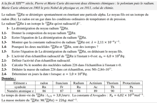 A la fin di XIX^(ime) siècle, Pierre et Marie Curie découvrent deux éléments chimiques : le polonium puis le radium.
Marie Curie obtient en 1903 le prix Nobel de physique et, en 1911, celui de chimie.
Le radium _(88)^(226)Ra se désintègre spontanément en émettant une particule alpha. Le noyau fils est un isotope du
radon (Rn). Le radon est un gaz dans les conditions ordinaires de température et de pression.
Le radium _(88)^(226)Ra : à un isotope le _(88)^(228)Ra qu'est radioactif beta^-.
1- La désintégration du noyau radium _(88)^(226)Ra.
1.1- Donner la composition du noyau radium _(88)^(226)Ra.
1.2- Ecrire l'équation de La désintégration du radium _(88)^(226)Ra.
1.3- Montrer que la constante radioactive du radium _(88)^(226)Ra est: lambda =2,11* 10^(-6)s^(-1).
1.4- Pourquoi les deux nucléides _(88)^(226)Ra et _(88)^(228)Ra , sont des isotopes ?
1.5- Ecrire l'équation de La désintégration du radium _(88)^(228)Ra , en déduisant le noyau fils.
2- L'activité d'un échantillon radioactif de beginarrayr 226 88endarray Rα à l'instant t=0 est: a_0=6.0* 10^5Bq.
2.1- Définir l'activité d'un échantillon radioactif.
2,2- Calculer No le nombre des nucléides radium 226 dans l'échantillon à l'instant t=0.
2.3- Déduire la masse du radium 226 dans cet échantillon, avec N0=2,84* 10^(11).
2.4- Déterminer en jours la date t lorsque: a=1,0* 10^4Bq.
nnée :
Le temps de demi-vie du _(88)^(226)Ra: t_1/2=3,8Jours. La constante d'Avogadro : N_A=6.02* 10^(23)mol^(-1).
La masse molaire du _(88)^(226)Ra: M(^226_88Ra)=226g.mol^(-1).