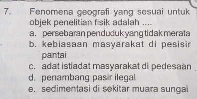 Fenomena geografi yang sesuai untuk
objek penelitian fisik adalah ....
a. persebaran penduduk yang tidak merata
b. kebiasaan masyarakat di pesisir
pantai
c. adat istiadat masyarakat di pedesaán
d. penambang pasir ilegal
e. sedimentasi di sekitar muara sungai