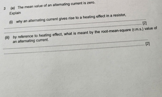 3 (a) The mean value of an alternating current is zero. 
Explain 
_(i) why an alternating current gives rise to a heating effect in a resistor, 
_[2] 
(ii) by reference to heating effect, what is meant by the root-mean-square (r.m.s.) value of 
_an alternating current. 
_[2]