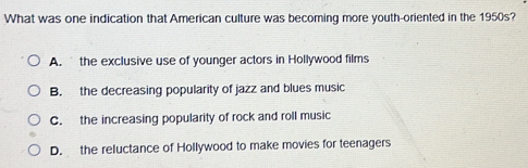 What was one indication that American culture was becoming more youth-oriented in the 1950s?
A. the exclusive use of younger actors in Hollywood films
B. the decreasing popularity of jazz and blues music
C. the increasing popularity of rock and roll music
D. the reluctance of Hollywood to make movies for teenagers