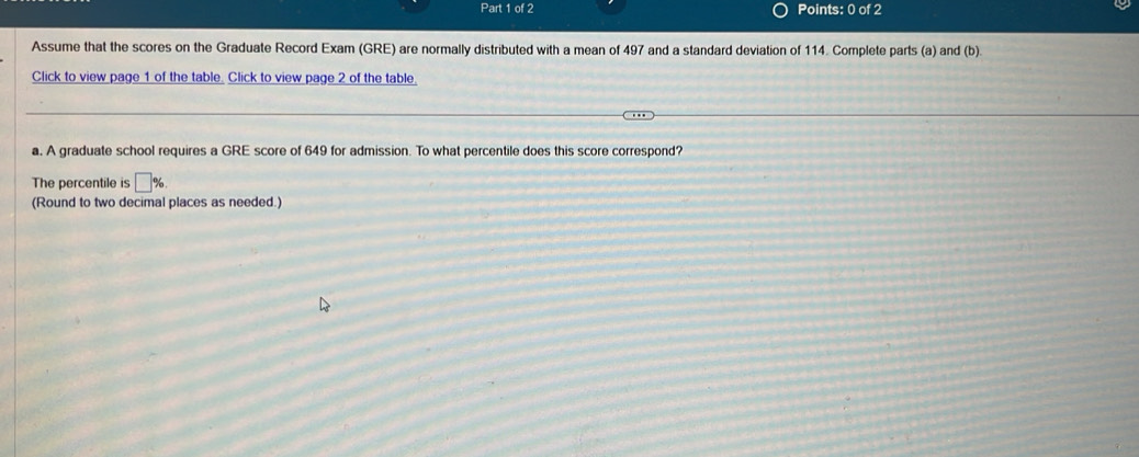 Assume that the scores on the Graduate Record Exam (GRE) are normally distributed with a mean of 497 and a standard deviation of 114. Complete parts (a) and (b) 
Click to view page 1 of the table. Click to view page 2 of the table 
a. A graduate school requires a GRE score of 649 for admission. To what percentile does this score correspond? 
The percentile is □ %
(Round to two decimal places as needed.)