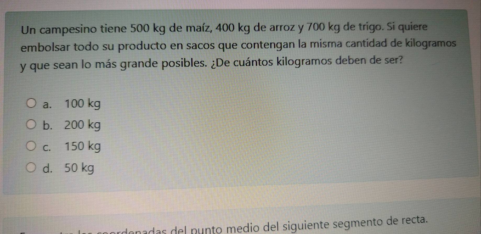 Un campesino tiene 500 kg de maíz, 400 kg de arroz y 700 kg de trigo. Si quiere
embolsar todo su producto en sacos que contengan la misma cantidad de kilogramos
y que sean lo más grande posibles. ¿De cuántos kilogramos deben de ser?
a. 100 kg
b. 200 kg
c. 150 kg
d. 50 kg
denadas del punto medio del siguiente segmento de recta.