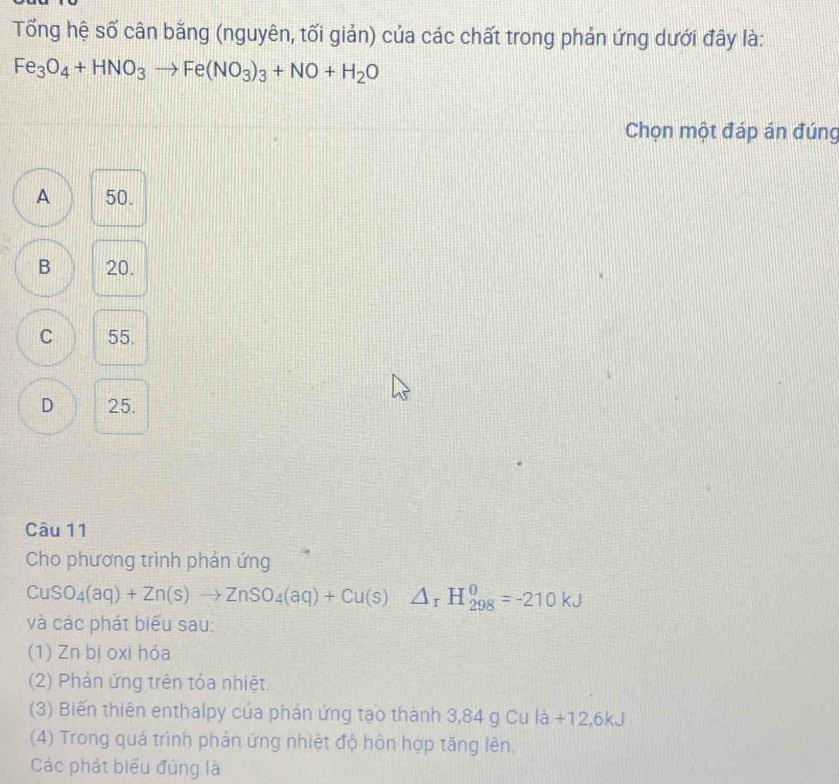 Tổng hệ số cân bằng (nguyên, tối giản) của các chất trong phản ứng dưới đây là:
Fe_3O_4+HNO_3to Fe(NO_3)_3+NO+H_2O
Chọn một đáp án đúng
A 50.
B 20.
C 55.
D 25.
Câu 11
Cho phương trình phản ứng
CuSO_4(aq)+Zn(s)to ZnSO_4(aq)+Cu(s)△ _rH_(298)^0=-210kJ
và các phát biểu sau:
(1) Zn bị oxi hóa
(2) Phản ứng trên tỏa nhiệt.
(3) Biến thiên enthalpy của phản ứng tạo thành 3,84 g Cu là +12,6kJ
(4) Trong quá trình phản ứng nhiệt độ hôn hợp tăng lên.
Các phát biểu đúng là