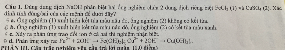 Dùng dung dịch NaOH phân biệt hai ống nghiệm chứa 2 dung dịch riêng biệt FeCl_2(1) và CuSO_4(2). Xác
định tính đúng/sai của các mệnh đề dưới đây?
a. Ông nghiệm (1) xuất hiện kết tủa màu nâu đỏ, ống nghiệm (2) không có kết tủa.
b. Ông nghiệm (1) xuất hiện kết tủa màu nâu đỏ, ống nghiệm (2) có kết tủa màu xanh.
c. Xảy ra phản ứng trao đổi ion ở cả hai thí nghiệm nhận biết.
d. Phản ứng xảy ra: Fe^(2+)+2OH^-to Fe(OH)_2downarrow; Cu^(2+)+2OH^-to Cu(OH)_2downarrow. 
PHẢN III. Câu trắc nghiêm vêu cầu trả lời ngắn (1.0 điểm)