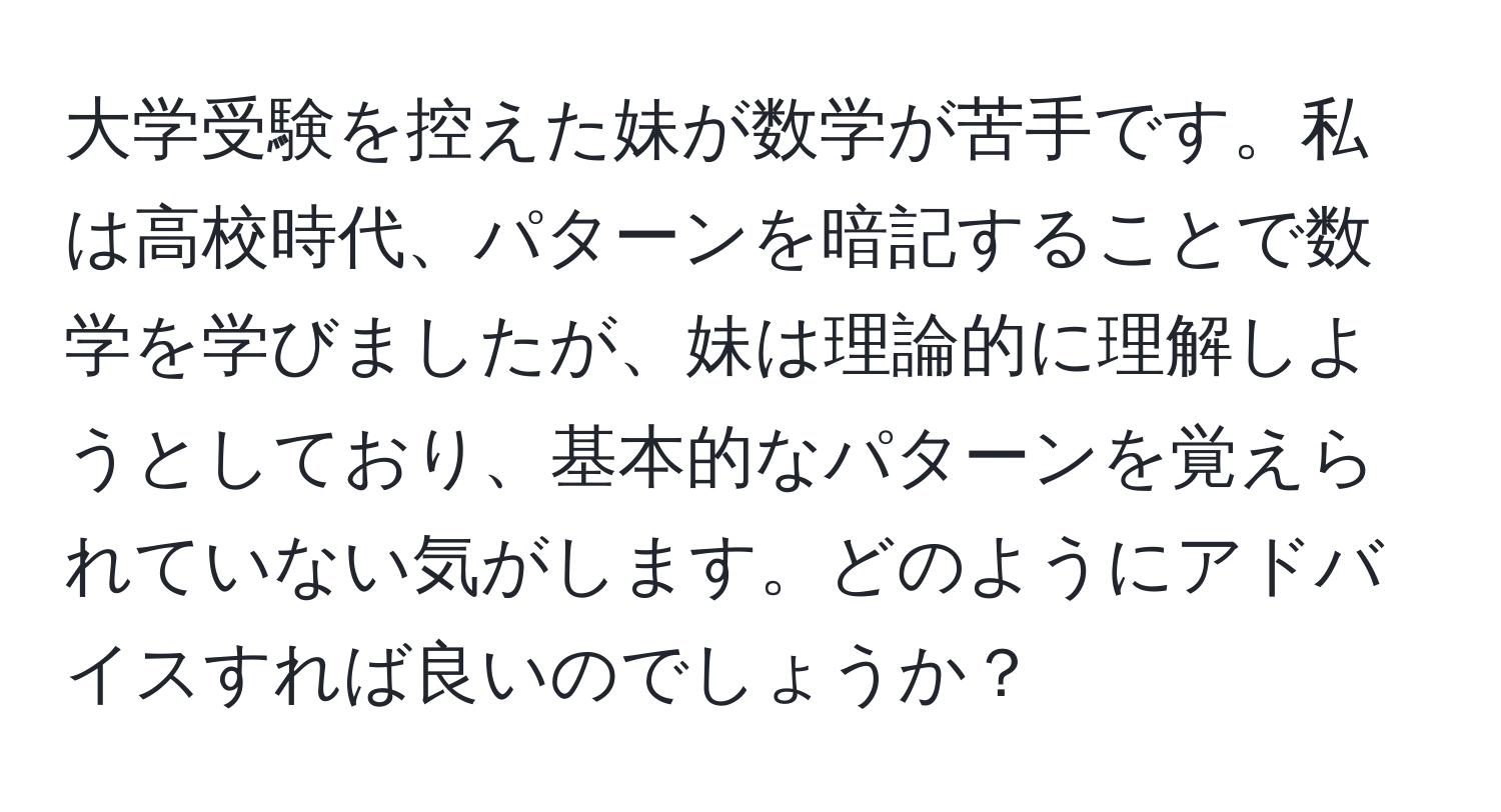 大学受験を控えた妹が数学が苦手です。私は高校時代、パターンを暗記することで数学を学びましたが、妹は理論的に理解しようとしており、基本的なパターンを覚えられていない気がします。どのようにアドバイスすれば良いのでしょうか？