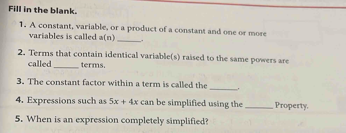 Fill in the blank. 
1. A constant, variable, or a product of a constant and one or more 
variables is called a(n) _. 
2. Terms that contain identical variable(s) raised to the same powers are 
called _terms. 
3. The constant factor within a term is called the _. 
4. Expressions such as 5x+4x can be simplified using the _Property. 
5. When is an expression completely simplified?