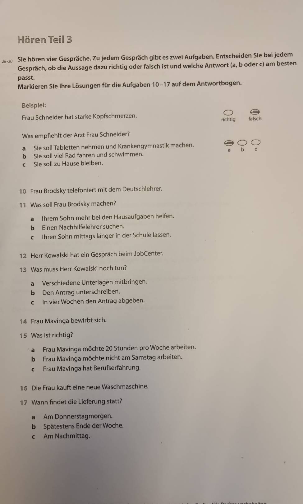 Hören Teil 3
28-30 Sie hören vier Gespräche. Zu jedem Gespräch gibt es zwei Aufgaben. Entscheiden Sie bei jedem
Gespräch, ob die Aussage dazu richtig oder falsch ist und welche Antwort (a, b oder c) am besten
passt.
Markieren Sie Ihre Lösungen für die Aufgaben 10-17 auf dem Antwortbogen.
Beispiel:
Frau Schneider hat starke Kopfschmerzen. richtig falsch
Was empfiehlt der Arzt Frau Schneider?
a Sie soll Tabletten nehmen und Krankengymnastik machen.
a b C
b Sie soll viel Rad fahren und schwimmen.
c Sie soll zu Hause bleiben.
10 Frau Brodsky telefoniert mit dem Deutschlehrer.
11 Was soll Frau Brodsky machen?
a Ihrem Sohn mehr bei den Hausaufgaben helfen.
b Einen Nachhilfelehrer suchen.
c Ihren Sohn mittags länger in der Schule lassen.
12 Herr Kowalski hat ein Gespräch beim JobCenter.
13 Was muss Herr Kowalski noch tun?
a Verschiedene Unterlagen mitbringen.
b Den Antrag unterschreiben.
c In vier Wochen den Antrag abgeben.
14 Frau Mavinga bewirbt sich.
15 Was ist richtig?
a Frau Mavinga möchte 20 Stunden pro Woche arbeiten.
b Frau Mavinga möchte nicht am Samstag arbeiten.
cFrau Mavinga hat Berufserfahrung.
16 Die Frau kauft eine neue Waschmaschine.
17 Wann findet die Lieferung statt?
a Am Donnerstagmorgen.
b Spätestens Ende der Woche.
c Am Nachmittag.