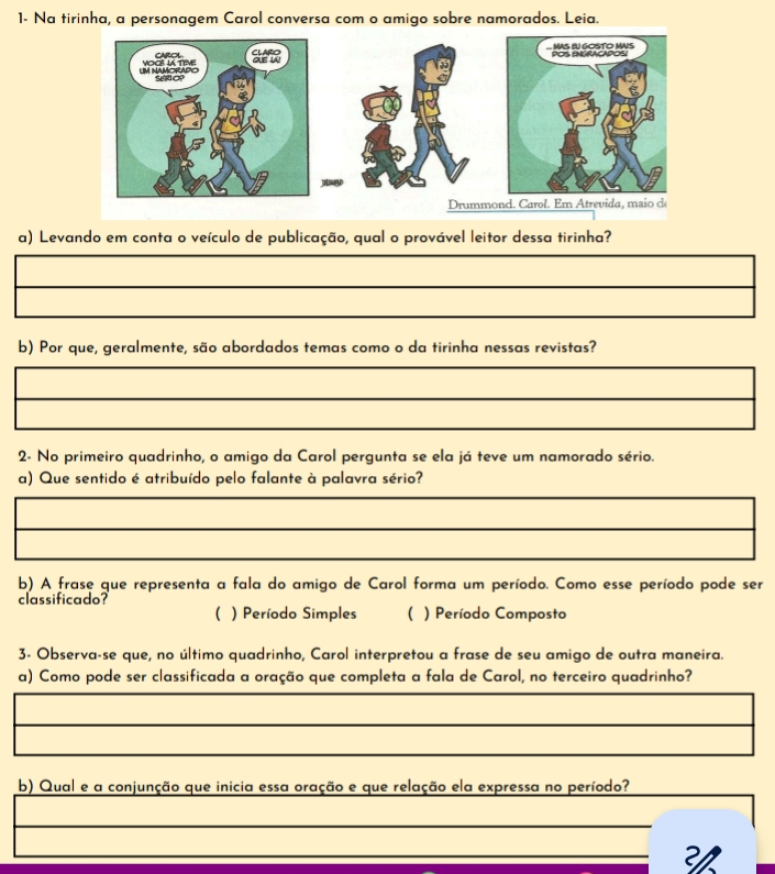 1- Na tirinha, a personagem Carol conversa com o amigo sobre namorados. Leia.
a) Levando em conta o veículo de publicação, qual o provável leitor dessa tirinha?
b) Por que, geralmente, são abordados temas como o da tirinha nessas revistas?
2- No primeiro quadrinho, o amigo da Carol pergunta se ela já teve um namorado sério.
a) Que sentido é atribuído pelo falante à palavra sério?
b) A frase que representa a fala do amigo de Carol forma um período. Como esse período pode ser
classificado?
( ) Período Simples ( ) Período Composto
3- Observa-se que, no último quadrinho, Carol interpretou a frase de seu amigo de outra maneira.
a) Como pode ser classificada a oração que completa a fala de Carol, no terceiro quadrinho?
b) Qual e a conjunção que inicia essa oração e que relação ela expressa no período?
_
_