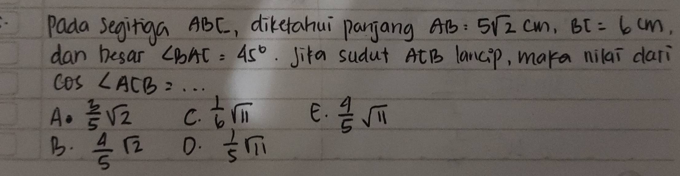 Pada Segiriga ABC, diketahui panjang AB=5sqrt(2)cm, BC=6cm, 
dan besar ∠ BAC=45°.Jika sudut AtB lancip, maka nilai dari
cos ∠ ACB=·s
C.  1/6 sqrt(11)
E.
A.  3/5 sqrt(2)  4/5 sqrt(11)
B.  4/5 sqrt(2)  1/5 sqrt(11)
D.