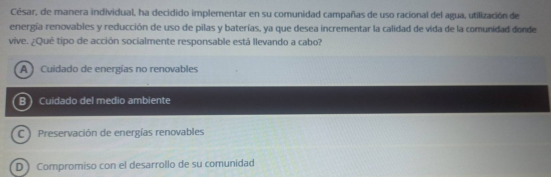 César, de manera individual, ha decidido implementar en su comunidad campañas de uso racional del agua, utilización de
energía renovables y reducción de uso de pilas y baterías, ya que desea incrementar la calidad de vida de la comunidad donde
vive. ¿Qué tipo de acción socialmente responsable está llevando a cabo?
A Cuidado de energías no renovables
B Cuidado del medio ambiente
C Preservación de energías renovables
D Compromiso con el desarrollo de su comunidad