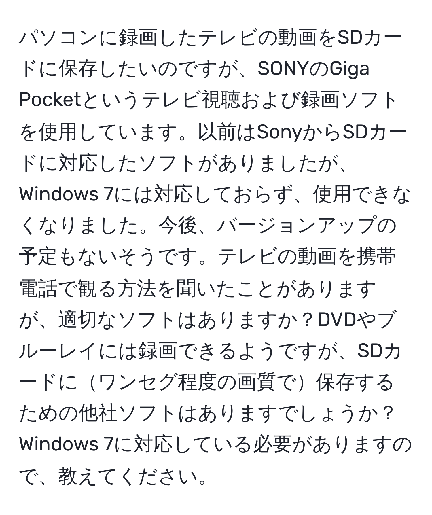 パソコンに録画したテレビの動画をSDカードに保存したいのですが、SONYのGiga Pocketというテレビ視聴および録画ソフトを使用しています。以前はSonyからSDカードに対応したソフトがありましたが、Windows 7には対応しておらず、使用できなくなりました。今後、バージョンアップの予定もないそうです。テレビの動画を携帯電話で観る方法を聞いたことがありますが、適切なソフトはありますか？DVDやブルーレイには録画できるようですが、SDカードにワンセグ程度の画質で保存するための他社ソフトはありますでしょうか？Windows 7に対応している必要がありますので、教えてください。