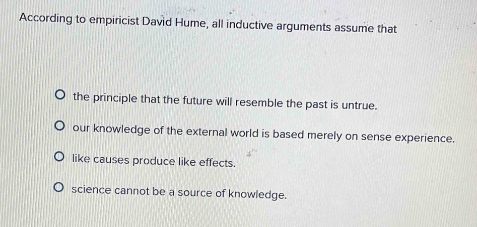 According to empiricist David Hume, all inductive arguments assume that
the principle that the future will resemble the past is untrue.
our knowledge of the external world is based merely on sense experience.
like causes produce like effects.
science cannot be a source of knowledge.