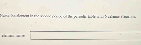 Name the element in the second period of the periodic table with 6 valence electrons. 
element name: