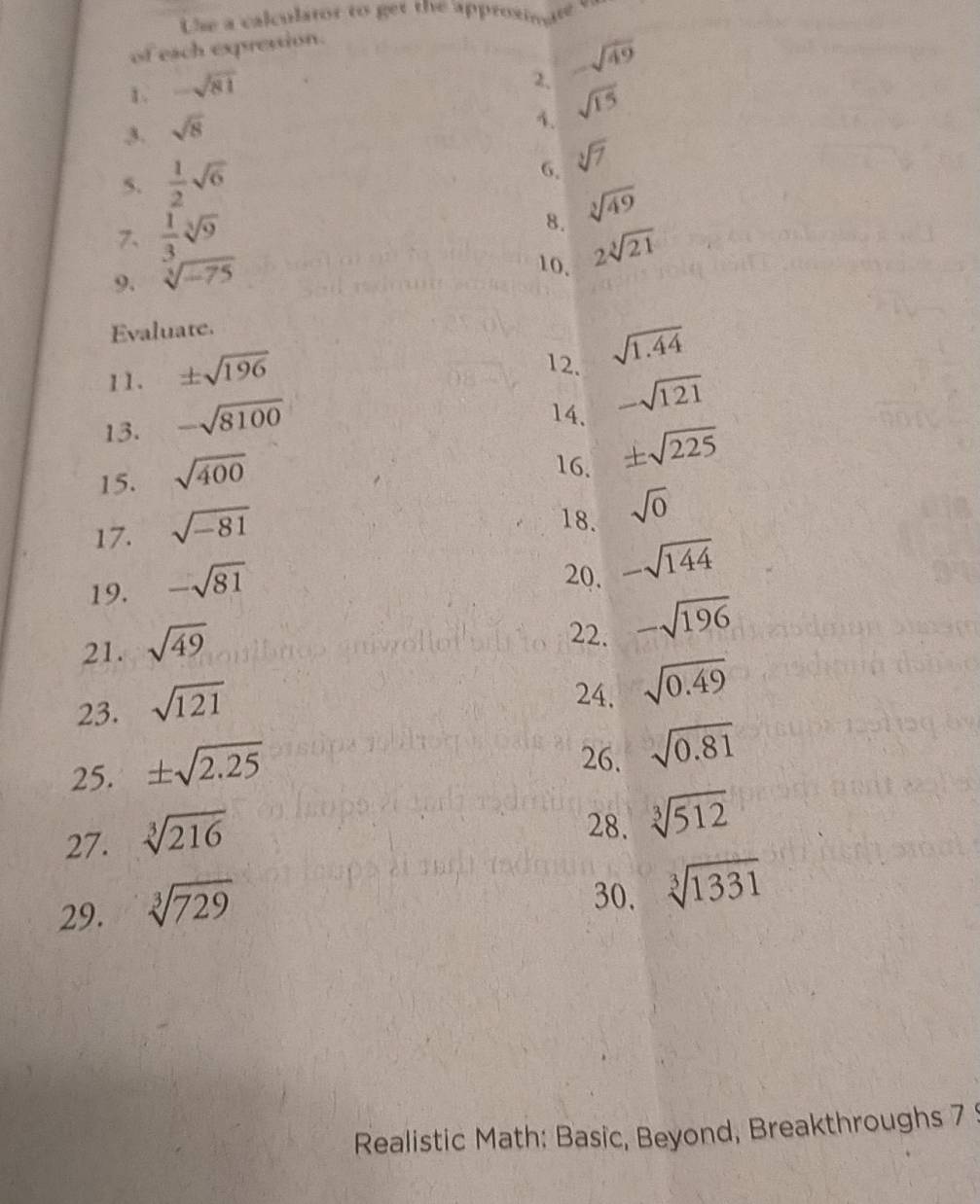 Use a calculator to get the approxinate 
of each expression. 
1. -sqrt(81)
2, -sqrt(49)
3. sqrt(8)
1. sqrt(15)
5.  1/2 sqrt(6) 6. sqrt[3](7)
8. sqrt[3](49)
7、  1/3 sqrt[3](9) 2sqrt[3](21)
9. sqrt[3](-75)
10. 
Evaluate. 
11. ± sqrt(196)
12. sqrt(1.44)
13. -sqrt(8100)
14. -sqrt(121)
15. sqrt(400)
16. ± sqrt(225)
17. sqrt(-81)
18. sqrt(0)
19. -sqrt(81)
20. -sqrt(144)
21. sqrt(49)
22. -sqrt(196)
23. sqrt(121)
24. sqrt(0.49)
25. ± sqrt(2.25)
26. sqrt(0.81)
27. sqrt[3](216)
28. sqrt[3](512)
29. sqrt[3](729)
30. sqrt[3](1331)
Realistic Math: Basic, Beyond, Breakthroughs 7 9