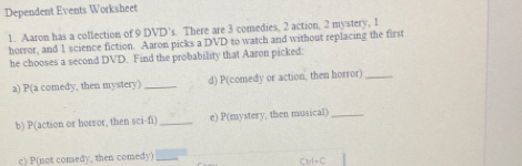 Dependent Events Worksheet 
1. Aaron has a collection of 9 DVD's. There are 3 comedies, 2 action, 2 mystery, 1
horror, and 1 science fiction. Aaron picks a DVD to watch and without replacing the first 
he chooses a second DVD. Find the probability that Aaron picked: 
a) P(a comedy, then mystery) _d) P(comedy or action, then horror)_ 
b) P(action or horror, then sci-fi) _e) P(mystery, then musical)_ 
c) P(not comedy, then comedy) _Ctrl=C