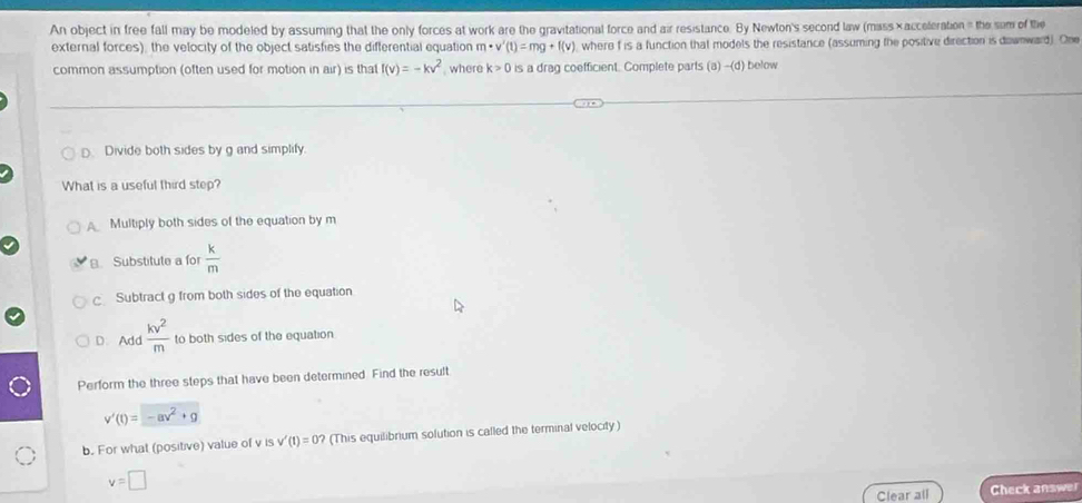 An object in free fall may be modeled by assuming that the only forces at work are the gravitational force and air resistance. By Newton's second law (mass ×acceleration = the sum of the
external forces), the velocity of the object satisfies the differential equation m· v'(t)=mg+f(v) where f is a function that models the resistance (assuming the positive direction is dawnward). One
common assumption (often used for motion in air) is that f(v)=-kv^2 , where k>0 is a drag coefficient. Complete parts (a -(d) below
D Divide both sides by g and simplify.
What is a useful third step?
Multiply both sides of the equation by m
B. Substitute a for  k/m 
c Subtract g from both sides of the equation
D. Add kv^2/m  to both sides of the equation
Perform the three steps that have been determined. Find the result
v'(t)=-av^2+g
b. For what (positive) value of v is v'(t)=0? (This equilibrium solution is called the terminal velocity)
v=□
Clear all Check answer