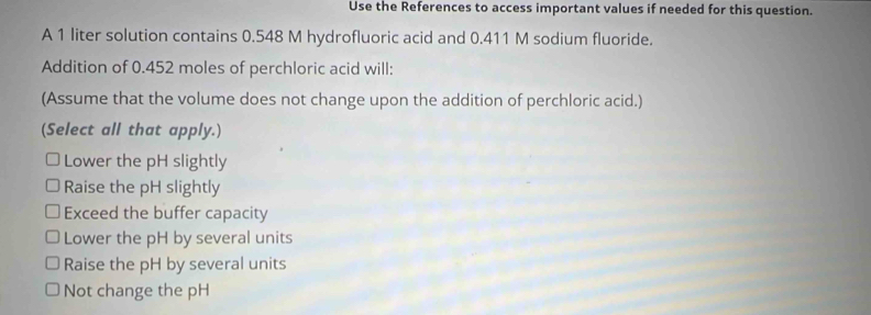 Use the References to access important values if needed for this question.
A 1 liter solution contains 0.548 M hydrofluoric acid and 0.411 M sodium fluoride.
Addition of 0.452 moles of perchloric acid will:
(Assume that the volume does not change upon the addition of perchloric acid.)
(Select all that apply.)
Lower the pH slightly
Raise the pH slightly
Exceed the buffer capacity
Lower the pH by several units
Raise the pH by several units
Not change the pH