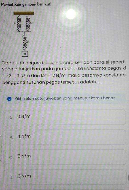 Perhatikan gambar berikut!
K:
a a
m
Tiga buah pegas disusun secara seri dan paralel seperti
yang ditunjukkan pada gambar. Jika konstanta pegas k1
=k2=3N/m dan k3=12N/m , maka besarnya konstanta
pengganti susunan pegas tersebut adalah ... .
Pilih salah satu jawaban yang menurut kamu benar
A. 3 N/m
B. 4 N/m
C. 5 N/m
D. 6N/m