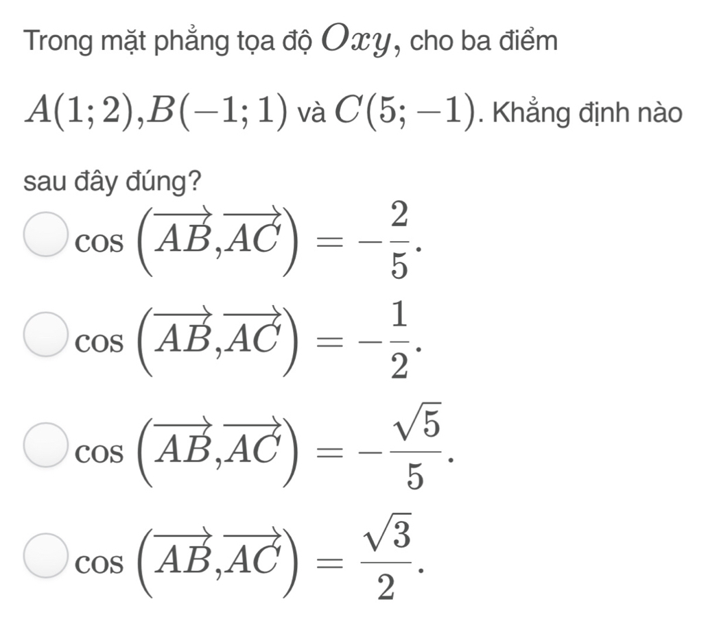 Trong mặt phẳng tọa độ Oxy, cho ba điểm
A(1;2), B(-1;1) và C(5;-1). Khẳng định nào
sau đây đúng?
cos (vector AB, vector AC)=- 2/5 .
cos (vector AB, vector AC)=- 1/2 .
cos (vector AB,vector AC)=- sqrt(5)/5 .
cos (vector AB, vector AC)= sqrt(3)/2 .