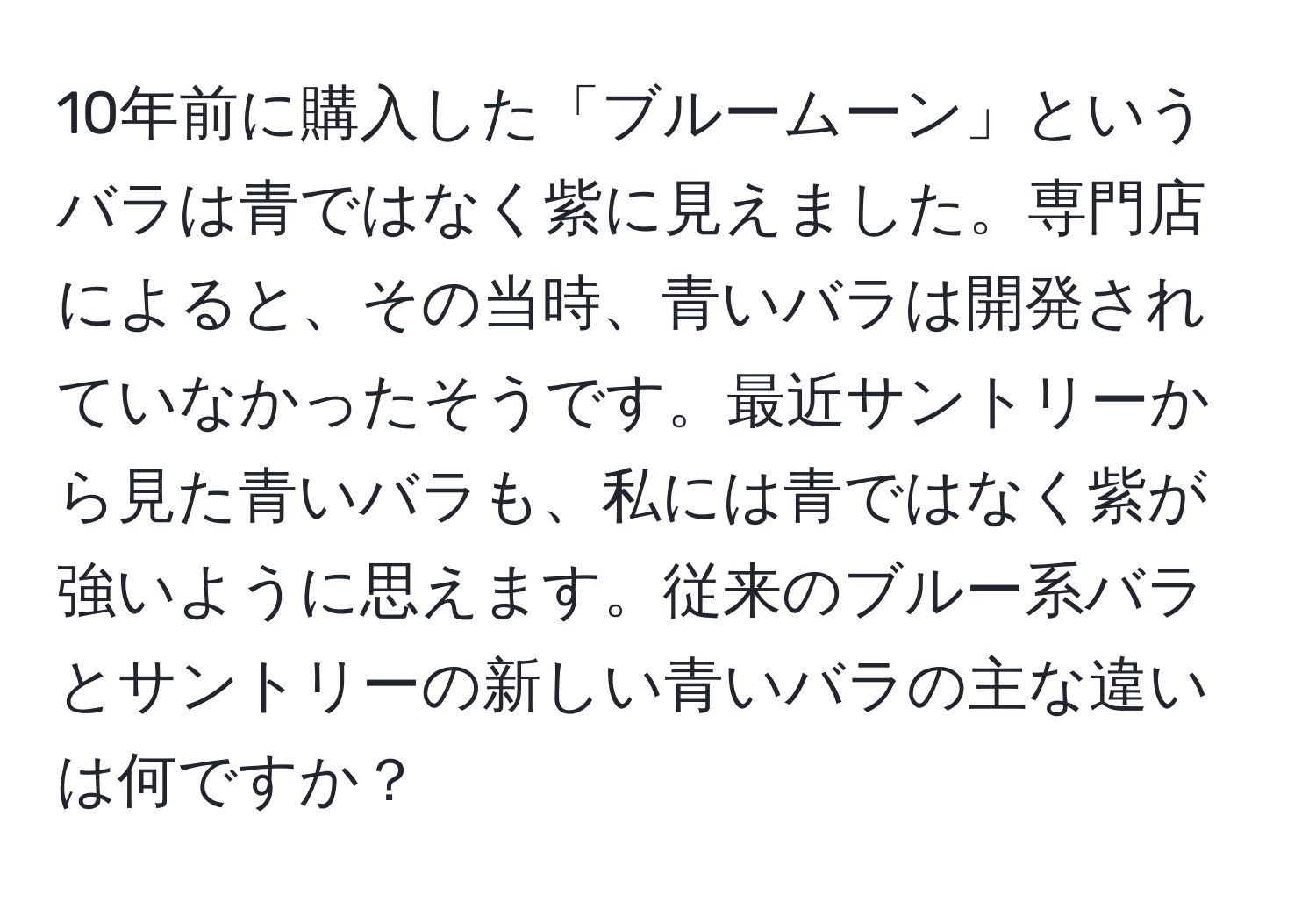 10年前に購入した「ブルームーン」というバラは青ではなく紫に見えました。専門店によると、その当時、青いバラは開発されていなかったそうです。最近サントリーから見た青いバラも、私には青ではなく紫が強いように思えます。従来のブルー系バラとサントリーの新しい青いバラの主な違いは何ですか？