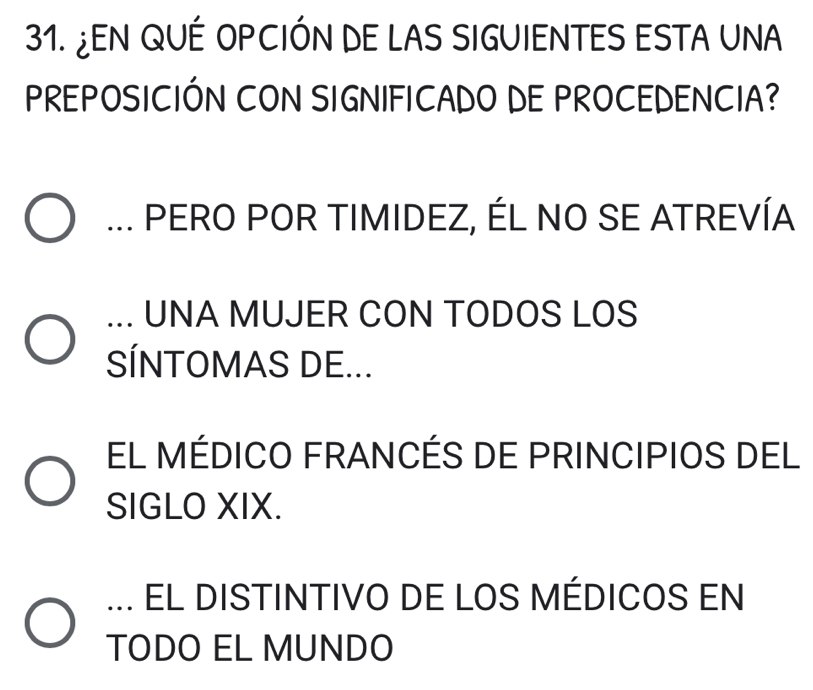 ¿EN QUÉ OPCIÓN DE LAS SIGUIENTES ESTA UNA
PREPOSICIÓN CON SIGNIFICADO DE PROCEDENCIA?... PERO POR TIMIDEZ, ÉL NO SE ATREVÍA... UNA MUJER CON TODOS LOS
SÍNTOMAS DE...
EL MÉDICO FRANCÉS DE PRINCIPIOS DEL
SIGLO XIX.... EL DISTINTIVO DE LOS MÉDICOS EN
TODO EL MUNDO