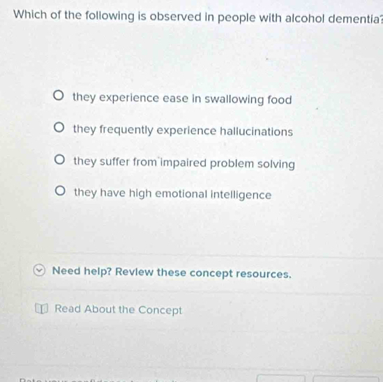 Which of the following is observed in people with alcohol dementia?
they experience ease in swallowing food
they frequently experience hallucinations
they suffer from impaired problem solving
they have high emotional intelligence
Need help? Review these concept resources.
Read About the Concept