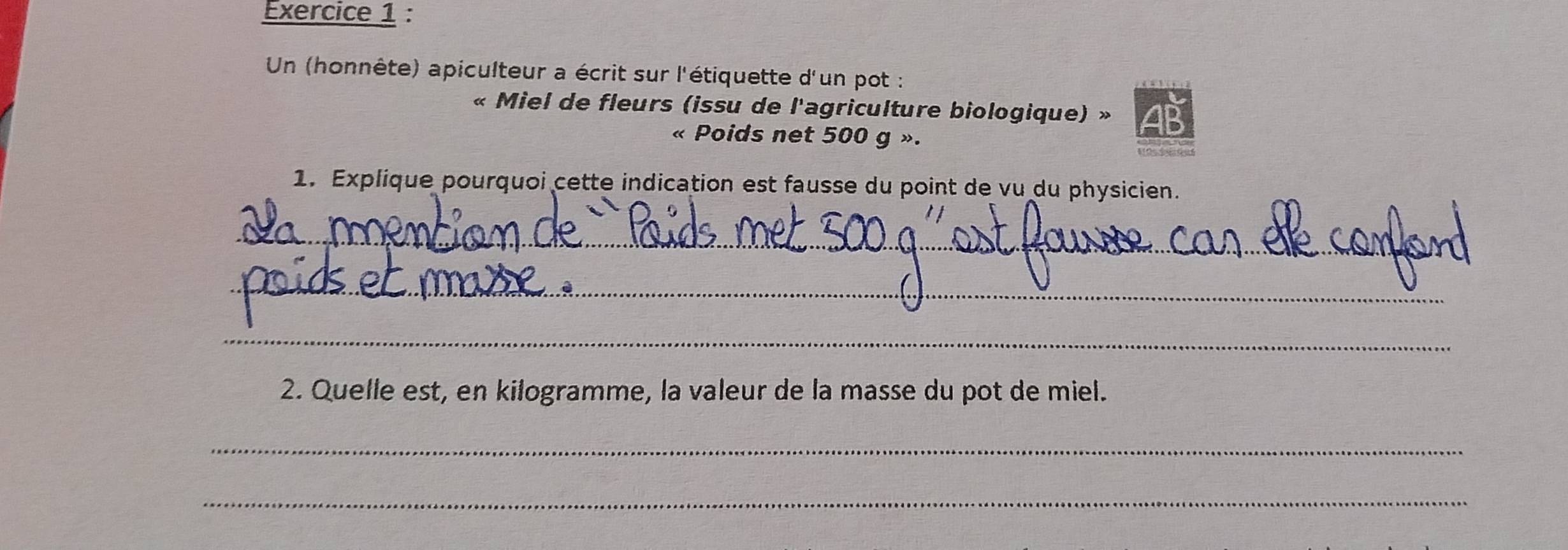 Un (honnête) apiculteur a écrit sur l'étiquette d'un pot : 
« Miel de fleurs (issu de l'agriculture biologique) » 4P
« Poids net 500 g ». 
1. Explique pourquoi cette indication est fausse du point de vu du physicien. 
_ 
_ 
_ 
2. Quelle est, en kilogramme, la valeur de la masse du pot de miel. 
_ 
_