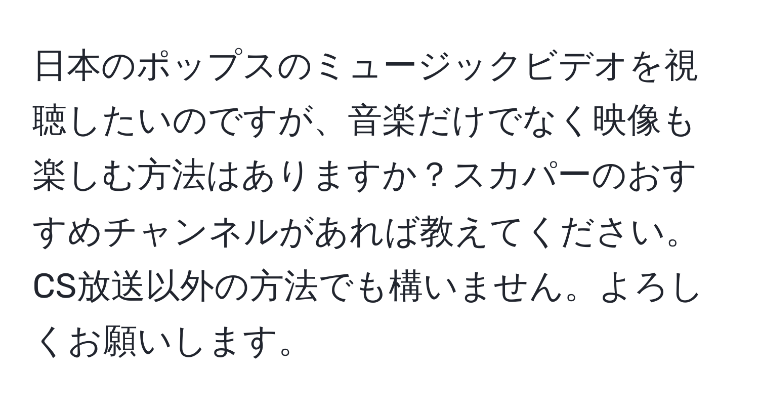 日本のポップスのミュージックビデオを視聴したいのですが、音楽だけでなく映像も楽しむ方法はありますか？スカパーのおすすめチャンネルがあれば教えてください。CS放送以外の方法でも構いません。よろしくお願いします。