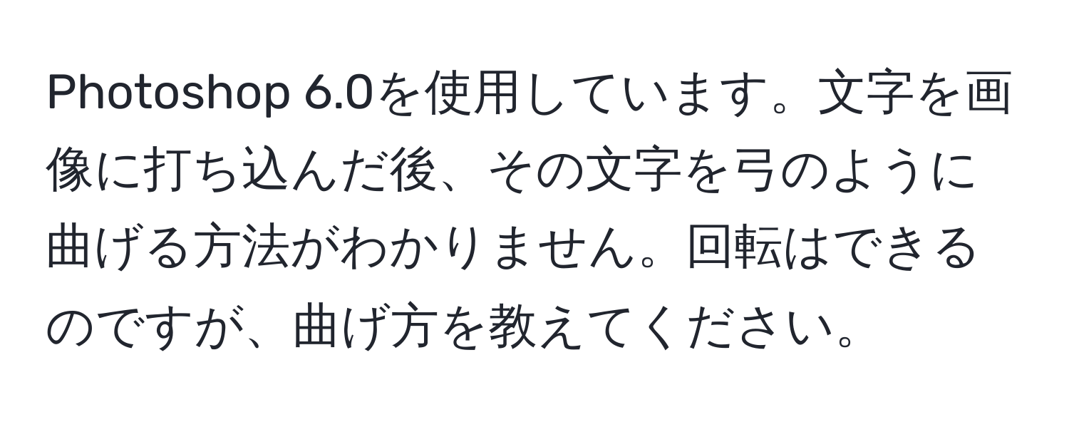 Photoshop 6.0を使用しています。文字を画像に打ち込んだ後、その文字を弓のように曲げる方法がわかりません。回転はできるのですが、曲げ方を教えてください。