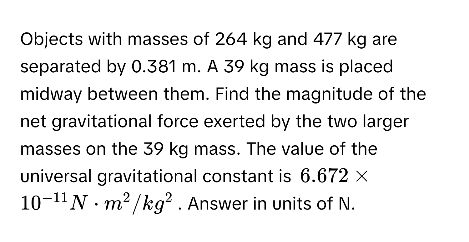 Objects with masses of 264 kg and 477 kg are separated by 0.381 m. A 39 kg mass is placed midway between them. Find the magnitude of the net gravitational force exerted by the two larger masses on the 39 kg mass. The value of the universal gravitational constant is $6.672 * 10^(-11) N · m^2/kg^2$. Answer in units of N.