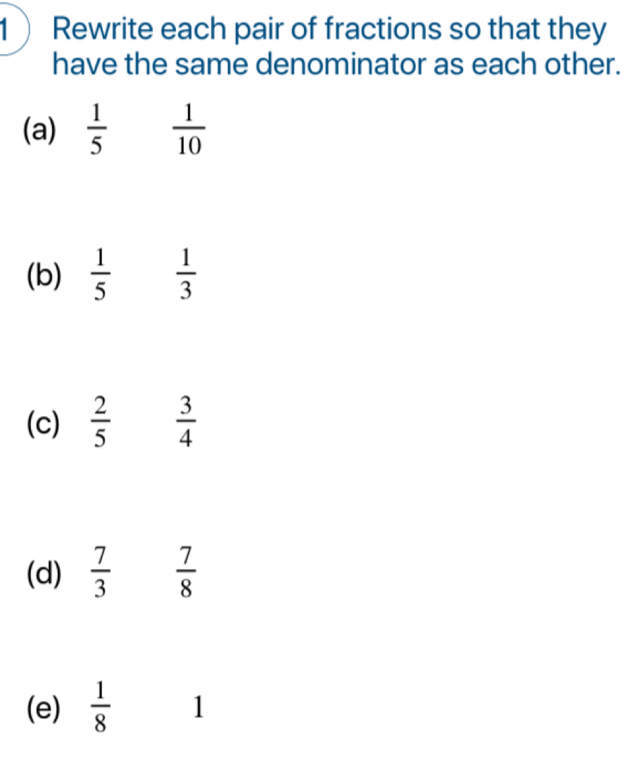 Rewrite each pair of fractions so that they 
have the same denominator as each other. 
(a)  1/5   1/10 
(b)  1/5   1/3 
(c)  2/5   3/4 
(d)  7/3   7/8 
(e)  1/8  1