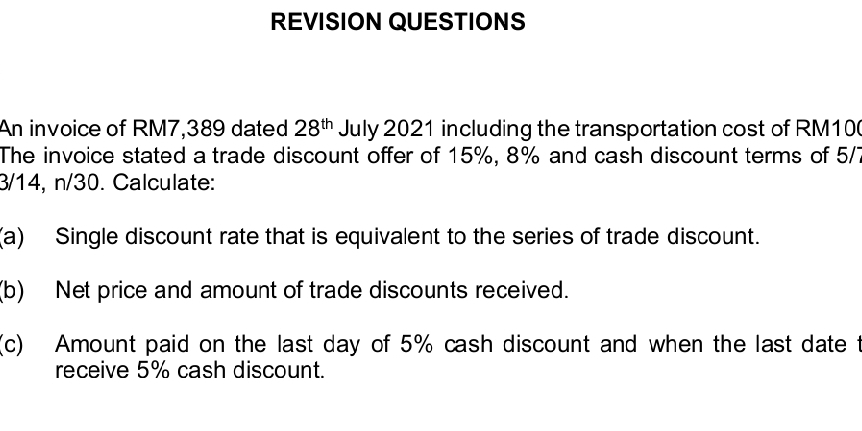 REVISION QUESTIONS 
An invoice of RM7,389 dated 28^(th) July 2021 including the transportation cost of RM10
The invoice stated a trade discount offer of 15%, 8% and cash discount terms of 5/7
3/14, n/30. Calculate: 
(a) Single discount rate that is equivalent to the series of trade discount. 
(b) Net price and amount of trade discounts received. 
(c) Amount paid on the last day of 5% cash discount and when the last date t 
receive 5% cash discount.