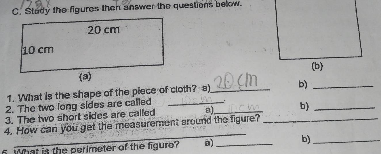 Study the figures then answer the questions below. 
1. What is the shape of the piece of cloth? a)_ 
b)_ 
2. The two long sides are called_ 
3. The two short sides are called 
a)_ 
b)_ 
_ 
4. How can you get the measurement around the figure?_ 
5. What is the perimeter of the figure? a)_ 
b)_