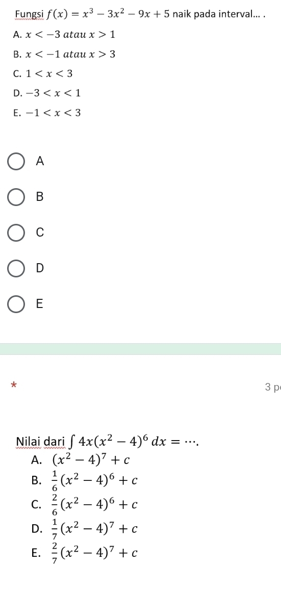 Fungsi f(x)=x^3-3x^2-9x+5 naik pada interval... .
A. x atau x>1
B. x atau x>3
C. 1
D. -3
E. -1
A
B
C
D
E
*
3 p
Nilai dari ∈t 4x(x^2-4)^6dx=·s.
A. (x^2-4)^7+c
B.  1/6 (x^2-4)^6+c
C.  2/6 (x^2-4)^6+c
D.  1/7 (x^2-4)^7+c
E.  2/7 (x^2-4)^7+c