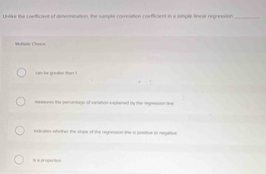 Unlike the coeffictent of determination, the sample correlation coefficient in a simple linear regression_
Multiple Choice
can be greator than !
measures the percentage of vanation explained by the regression line
indicates whether the slope of the regression line is positive or negative
Is a proportion