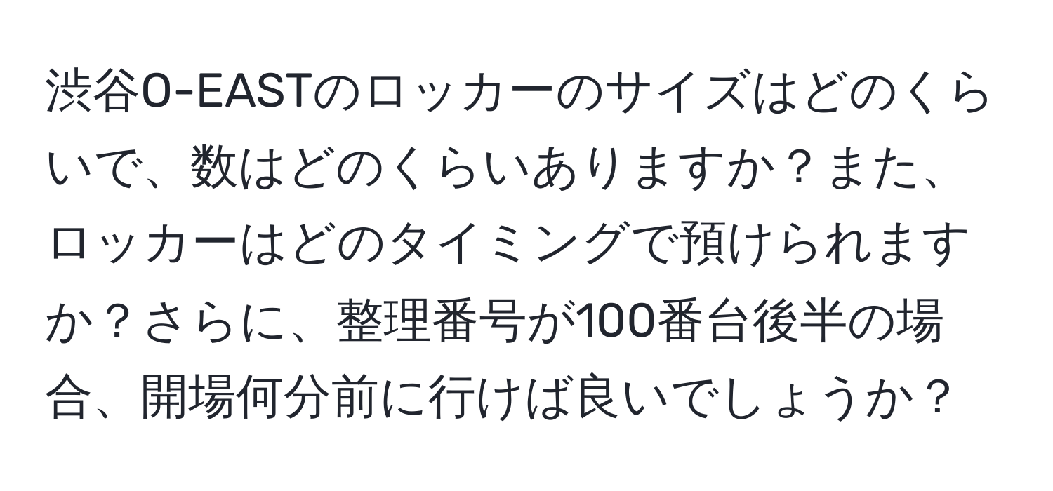 渋谷O-EASTのロッカーのサイズはどのくらいで、数はどのくらいありますか？また、ロッカーはどのタイミングで預けられますか？さらに、整理番号が100番台後半の場合、開場何分前に行けば良いでしょうか？