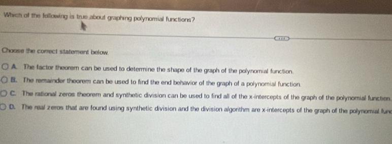 Which of the following is true about graphing polynomial functions?
Choose the correct statement below.
A. The factor theorem can be used to determine the shape of the graph of the polynomial function.
B. The remainder theorem can be used to find the end behavior of the graph of a polynomial function.
C. The rational zeros theorem and synthetic division can be used to find all of the x-intercepts of the graph of the polynomial function
D. The real zeros that are found using synthetic division and the division algorithm are x-intercepts of the graph of the polynomial fure