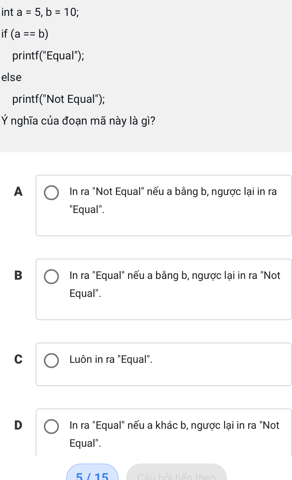 int a=5, b=10; 
if (a==b)
printf ( "Equal");
else
printf("Not Equal");
Ý nghĩa của đoạn mã này là gì?
A In ra "Not Equal" nếu a bằng b, ngược lại in ra
"Equal".
B
In ra "Equal" nếu a bằng b, ngược lại in ra "Not
Equal".
C Luôn in ra "Equal".
D In ra "Equal" nếu a khác b, ngược lại in ra "Not
Equal".
5/15 Câu hỏi tiến theo