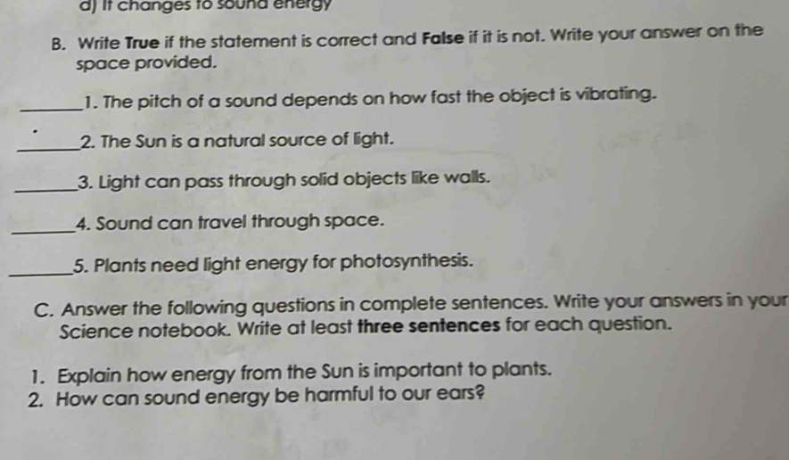 d) it changes to sound energy
B. Write True if the statement is correct and False if it is not. Write your answer on the
space provided.
_1. The pitch of a sound depends on how fast the object is vibrating.
_2. The Sun is a natural source of light.
_3. Light can pass through solid objects like walls.
_
4. Sound can travel through space.
_5. Plants need light energy for photosynthesis.
C. Answer the following questions in complete sentences. Write your answers in your
Science notebook. Write at least three sentences for each question.
1. Explain how energy from the Sun is important to plants.
2. How can sound energy be harmful to our ears?