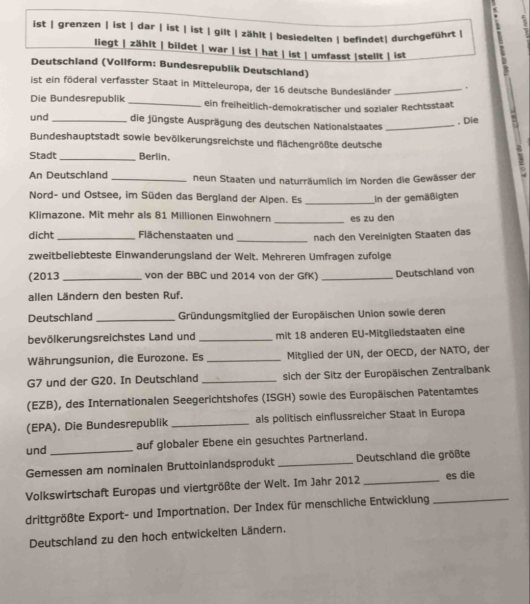 ist | grenzen | ist | dar | ist | ist | gilt | zählt | besiedelten | befindet| durchgeführt | ,
8
liegt | zählt | bildet | war | ist | hat | ist | umfasst |stellt | ist
Deutschland (Vollform: Bundesrepublik Deutschland)
ist ein föderal verfasster Staat in Mitteleuropa, der 16 deutsche Bundesländer_
.
Die Bundesrepublik
_ein freiheitlich-demokratischer und sozialer Rechtsstaat
. Die
und _die jüngste Ausprägung des deutschen Nationalstaates_
Bundeshauptstadt sowie bevölkerungsreichste und flächengrößte deutsche
Stadt_ Berlin.
An Deutschland_
neun Staaten und naturräumlich im Norden die Gewässer der
I
Nord- und Ostsee, im Süden das Bergland der Alpen. Es_ in der gemäßigten
Klimazone. Mit mehr als 81 Millionen Einwohnern _es zu den
dicht _Flächenstaaten und _nach den Vereinigten Staaten das
zweitbeliebteste Einwanderungsland der Welt. Mehreren Umfragen zufolge
(2013 _von der BBC und 2014 von der GfK)_
Deutschland von
allen Ländern den besten Ruf.
Deutschland _Gründungsmitglied der Europäischen Union sowie deren
bevölkerungsreichstes Land und _mit 18 anderen EU-Mitgliedstaaten eine
Währungsunion, die Eurozone. Es _Mitglied der UN, der OECD, der NATO, der
G7 und der G20. In Deutschland _sich der Sitz der Europäischen Zentralbank
(EZB), des Internationalen Seegerichtshofes (ISGH) sowie des Europäischen Patentamtes
(EPA). Die Bundesrepublik _als politisch einflussreicher Staat in Europa
und _auf globaler Ebene ein gesuchtes Partnerland.
Gemessen am nominalen Bruttoinlandsprodukt _Deutschland die größte
Volkswirtschaft Europas und viertgrößte der Welt. Im Jahr 2012_
es die
drittgrößte Export- und Importnation. Der Index für menschliche Entwicklung_
Deutschland zu den hoch entwickelten Ländern.