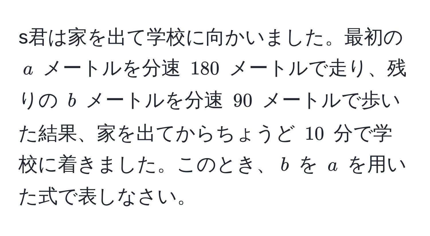 s君は家を出て学校に向かいました。最初の $a$ メートルを分速 $180$ メートルで走り、残りの $b$ メートルを分速 $90$ メートルで歩いた結果、家を出てからちょうど $10$ 分で学校に着きました。このとき、$b$ を $a$ を用いた式で表しなさい。