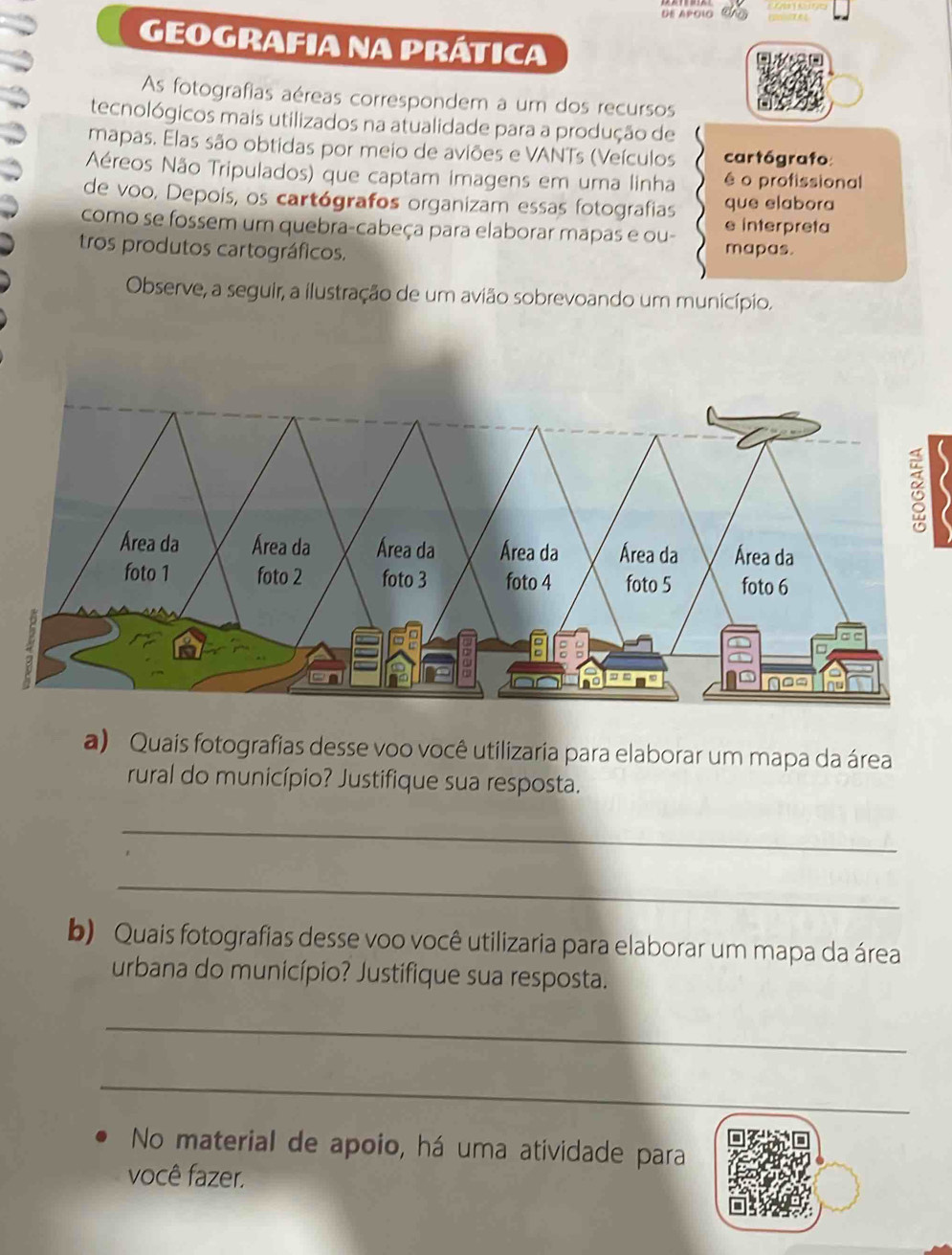 DE APOlO 
GEOGRAFIA NA PRÁTICA 
As fotografias aéreas correspondem a um dos recursos 
tecnológicos mais utilizados na atualidade para a produção de 
mapas. Elas são obtidas por meio de aviões e VANTs (Veículos cartógrafo 
Aéreos Não Tripulados) que captam imagens em uma linha é o profissional 
de voo. Depois, os cartógrafos organizam essas fotografias que elabora 
como se fossem um quebra-cabeça para elaborar mapas e ou- e interpreta 
tros produtos cartográficos. mapas. 
Observe, a seguir, a ilustração de um avião sobrevoando um município. 

a) Quais fotografias desse voo você utilizaria para elaborar um mapa da área 
rural do município? Justifique sua resposta. 
_ 
_ 
b) Quais fotografias desse voo você utilizaria para elaborar um mapa da área 
urbana do município? Justifique sua resposta. 
_ 
_ 
No material de apoio, há uma atividade para 
você fazer.