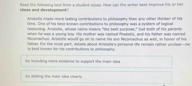 Read the following text from a student essay. How can the writer best improve his or her
ideas and development?
Aristotle made more lasting contributions to philosophy than any other thinker of his
time. One of his best-known contributions to philosophy was a system of logical
reasoning. Aristotle, whose name means "the best purpose," lost both of his parents
when he was a young boy. His mother was named Phaestis, and his father was named
Nicomachus. Aristotle would go on to name his son Nicomachus as well, in honor of his
father. For the most part, details about Aristotle's personal life remain rather unclear—he
is best known for his contributions to philosophy.
by including more evidence to support the main idea
by stating the main idea clearly