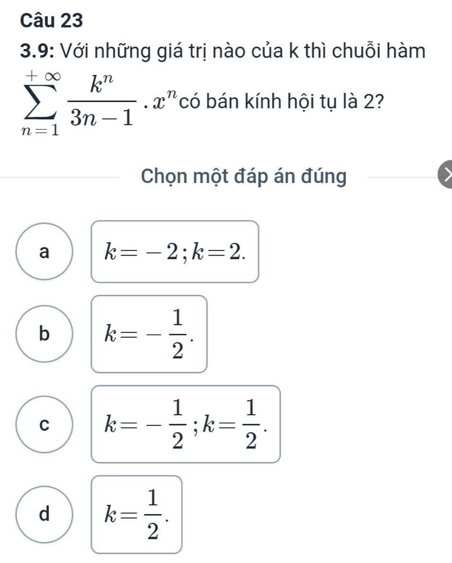 3.9: Với những giá trị nào của k thì chuỗi hàm
sumlimits _(n=1)^(+∈fty) k^n/3n-1 .x^n *có bán kính hội tụ là 2?
Chọn một đáp án đúng
a k=-2; k=2.
b k=- 1/2 .
C k=- 1/2 ; k= 1/2 .
d k= 1/2 .