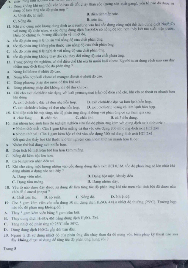 cháy trong nơn hợp ki
11. Dùng không khí nén thổi vào lò cao để đốt chấy than cốc (trong sân xuất gang), yếu tổ nào đã được sử
dụng để làm tăng tốc độ phản ứng ?
A. Nhiệt độ, áp suất. B. diện tích tiếp xúc,
C. Nồng độ. D. xúc tác.
12. Khi cho cùng một lượng dung dịch axit sunfuric vào hai cốc đựng cùng một thể tích dung dịch Na_2S_2O_3
với nồng độ khác nhau, ở cốc đựng dung địch Naz S_2O_3 có nồng độ lớn hơn thầy kết tùa xuất hiện trước.
Điều đó chứng tó, ở cùng điều kiện về nhiệt độ,
A. tốc độ phản ứng tỉ lệ thuận với nồng độ của chất phản ứng.
B. tốc độ phán ứng không phụ thuộc vào nồng độ của chất phản ứng.
C. tốc độ phản ứng tỉ lệ nghịch với nồng độ của chất phản ứng.
D. tốc độ phản ứng không thay đổi khi thay đổi nồng độ của chất phân ứng.
13. Trong phòng thí nghiệm, có thể điều chế khí oxi từ muối kali clorat. Người ta sử dụng cách nào sau đây
nhằm mục đích tăng tốc độ phản ứng ?
A. Nung kaliclorat ở nhiệt độ cao.
B. Nung hỗn hợp kali clorat và mangan đioxit ở nhiệt độ cao.
C. Dùng phương pháp dời nước để thu khí oxi.
D. Dùng phương pháp dời không khí đề thu khí oxi.
14. Khi cho axit clohidric tác dụng với kali pemanganat (rấn) đề điều chế clo, khí clo sẽ thoát ra nhanh hơn
khì dùng
A. axit clohiđric đặc và đun nhẹ hỗn hợp. B. axit clohidric đặc và làm lạnh hồn hợp.
C. axit clohidric loãng và đun nhẹ hỗn hợp. D. axit clohidric loãng và làm lạnh hỗn hợp.
15. Khi diện tích bề mặt tăng, tốc độ phản ứng tăng là đúng với phản ứng có sự tham gia của
A. chất lòng. B. chất rắn. C. chất khí. D, cá 3 đều đủng.
16. Hai nhóm học sinh làm thí nghiệm nghiên cứu tốc độ phản ứng kẽm với dung dịch axit clohiđric :
Nhóm thứ nhất : Cân 1 gam kẽm miếng và thả vào cốc đựng 200 ml dung địch axit HCl 2M
Nhóm thứ hai : Cân 1 gam kẽm bột và thả vào cốc đựng 300 ml dung dịch axit HCl 2M
Kết quả cho thấy bọt khí thoát ra ở thí nghiệm của nhóm thứ hai mạnh hơn là do :
A. Nhóm thứ hai dùng axit nhiều hơn.
B. Diện tích bề mặt kẽm bột lớn hơn kẽm miếng.
C. Nổng độ kẽm bột lớn hơn.
D. Cá ba nguyên nhân đều sai.
17. Khi cho cùng một lượng nhôm vào cốc dựng dung dịch axit HCl 0,1M, tốc độ phản ứng sẽ lớn nhất khi
dùng nhôm ở dạng nào sau đây ?
A. Dạng viên nhỏ. B. Dạng bột mịn, khuẩy đều.
C. Dạng tẩm mông. D. Dạng nhôm dây.
18. Yếu tố nào dưới đây được sử dụng để làm tăng tốc độ phản ứng khi rắc men vào tinh bột đã được nấu
chín đề ủ ancol (rượu) ?
A. Chất xúc tác. B. áp suất. C. Nồng độ. D. Nhiệt độ
19. Cho 5 gam kẽm viên vào cốc đựng 50 ml dung dịch H_2SO_4 4M ở nhiệt độ thường (25°C). Trường hợp
nào tốc độ phán ứng không đổi ?
A. Thay 5 gam kẽm viên bằng 5 gam kẽm bột.
B. Thay dung dịch H_2SO 4M bằng dung dịch H_2SO_42M.
C. Tăng nhiệt độ phản ứng từ 25°C dến 50°C.
D. Dùng dung dịch H_2SO 04 gắp đôi ban đầu.
20. Người ta đã sử dụng nhiệt độ của phản ứng đốt cháy than đá để nung vôi, biện pháp kỹ thuật nào sau
dây không được sử dụng đề tăng tốc độ phân ứng nung vôi ?
Trang 5