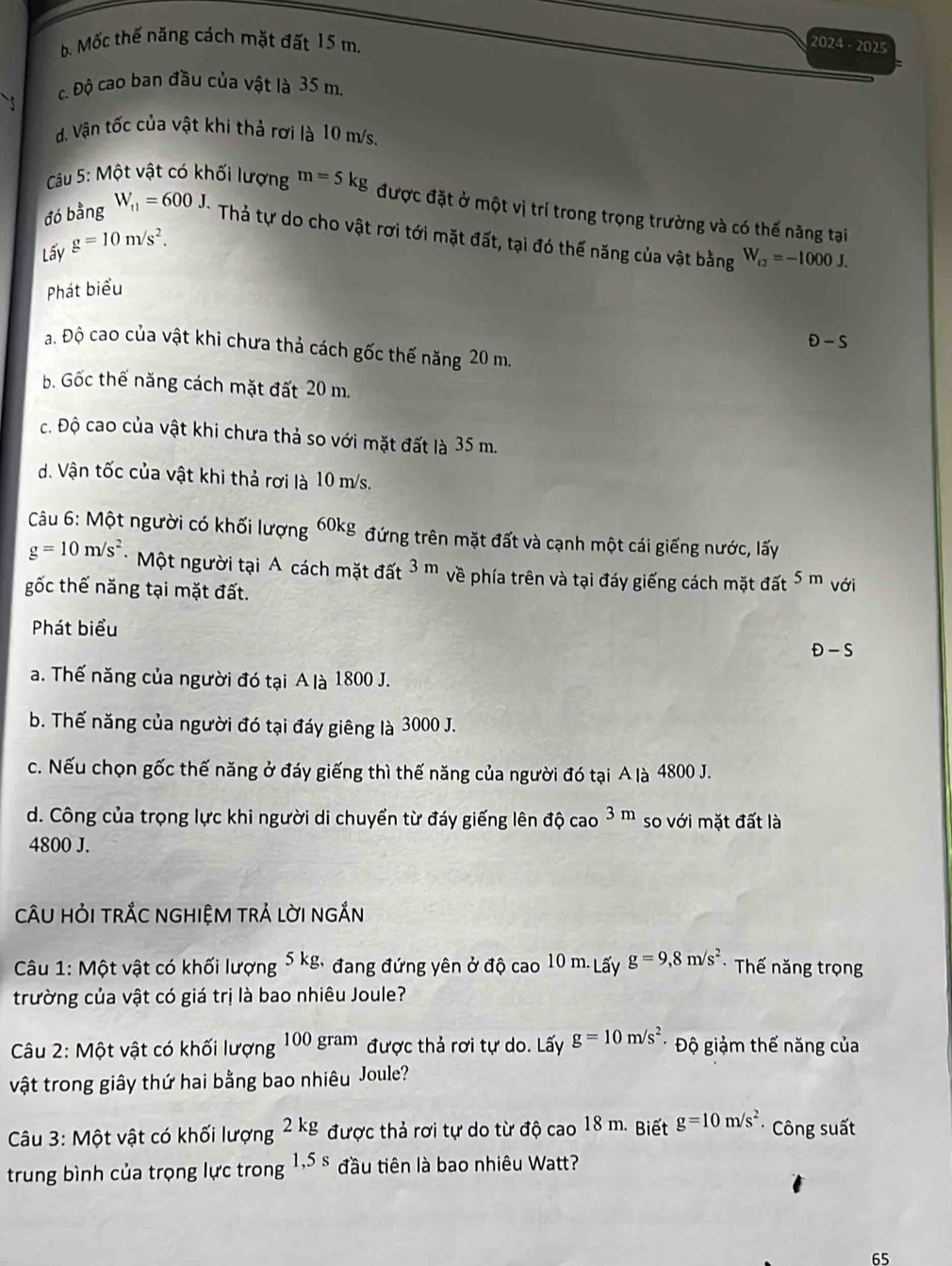 b. Mốc thế năng cách mặt đất 15 m.
2024 - 2025
c. Độ cao ban đầu của vật là 35 m.
d. Vận tốc của vật khi thả rơi là 10 m/s.
Câu 5: Một vật có khối lượng
đó bằng W_t1=600J. m=5kg được đặt ở một vị trí trong trọng trường và có thế năng tại
Thả tự do cho vật rơi tới mặt đất, tại đó thế năng của vật bằng W_f2=-1000J.
Lấy g=10m/s^2.
Phát biểu
θ -s
a. Độ cao của vật khi chưa thả cách gốc thế năng 20 m.
b. Gốc thế năng cách mặt đất 20 m.
c. Độ cao của vật khi chưa thả so với mặt đất là 35 m.
d. Vận tốc của vật khi thả rơi là 10 m/s.
Câu 6: Một người có khối lượng 60kg đứng trên mặt đất và cạnh một cái giếng nước, lấy
g=10m/s^2 *Một người tại A cách mặt đất 3m về phía trên và tại đáy giếng cách mặt đất 5m
gốc thế năng tại mặt đất. với
Phát biểu
D-S
a. Thế năng của người đó tại A là 1800 J.
b. Thế năng của người đó tại đáy giêng là 3000 J.
c. Nếu chọn gốc thế năng ở đáy giếng thì thế năng của người đó tại A là 4800 J.
d. Công của trọng lực khi người di chuyển từ đáy giếng lên đ hat Qcao3m so với mặt đất là
4800 J.
CÂU HỏI TRắC NGHIỆM TRẢ LờI nGắN
Câu 1: Một vật có khối lượng 5kg, đang đứng yên ở độ cao 10 m. Lấy g=9,8m/s^2 * Thế năng trọng
trường của vật có giá trị là bao nhiêu Joule?
Câu 2: Một vật có khối lượng 100gram được thả rơi tự do. Lấy g=10m/s^2 *  Độ giảm thế năng của
vật trong giây thứ hai bằng bao nhiêu Joule?
Câu 3: Một vật có khối lượng 2kg được thả rơi tự do từ độ cao 18 m. Biết g=10m/s^2 Công suất
trung bình của trọng lực trong 1,5s đầu tiên là bao nhiêu Watt?
65